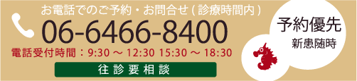 お電話でのご予約・お問い合わせ（診療時間内） 06-6466-8400 電話受付時間：9:30～12:30、15:30～18:30 往診要相談 予約優先 新患随時